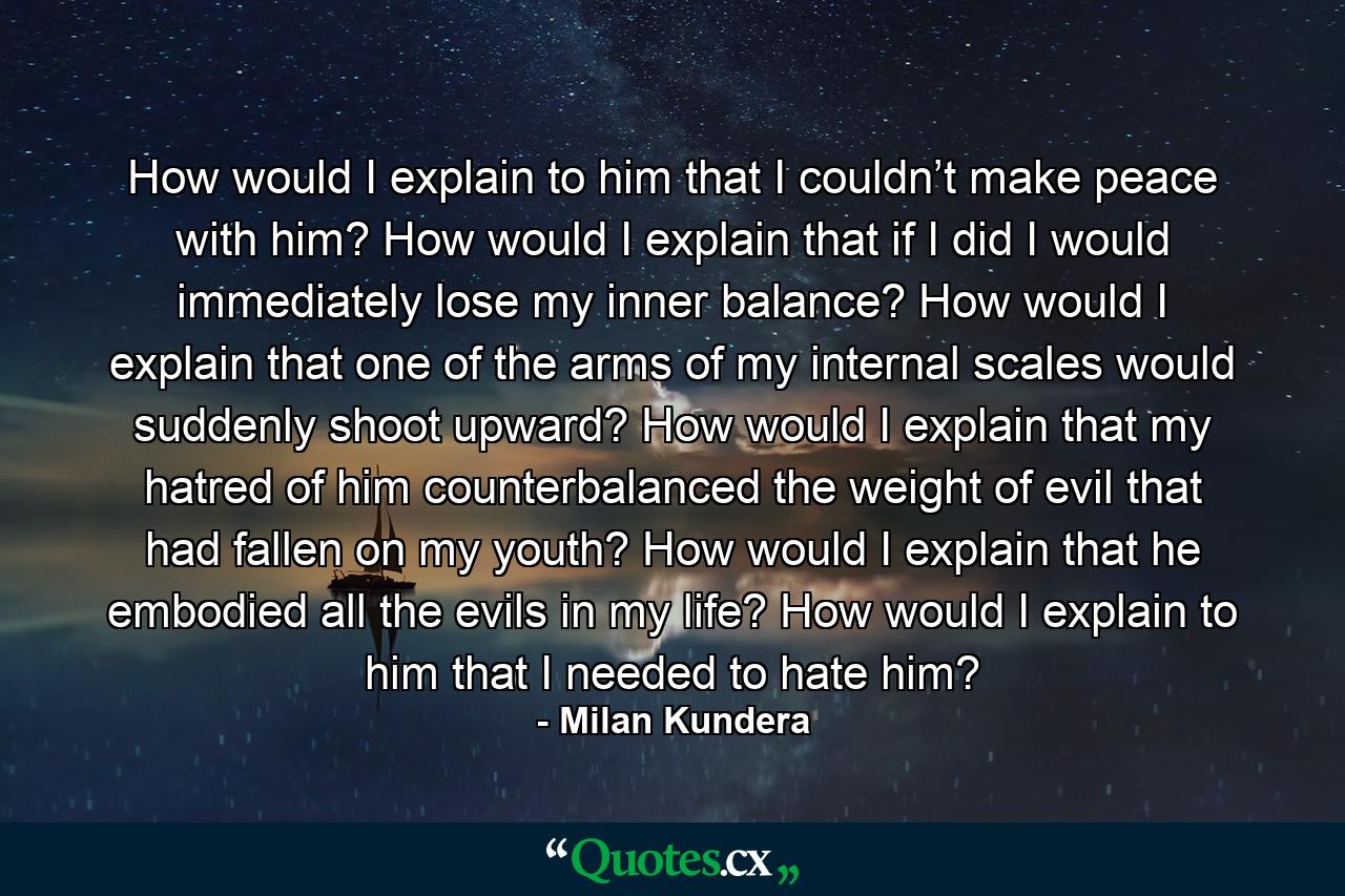 How would I explain to him that I couldn’t make peace with him? How would I explain that if I did I would immediately lose my inner balance? How would I explain that one of the arms of my internal scales would suddenly shoot upward? How would I explain that my hatred of him counterbalanced the weight of evil that had fallen on my youth? How would I explain that he embodied all the evils in my life? How would I explain to him that I needed to hate him? - Quote by Milan Kundera