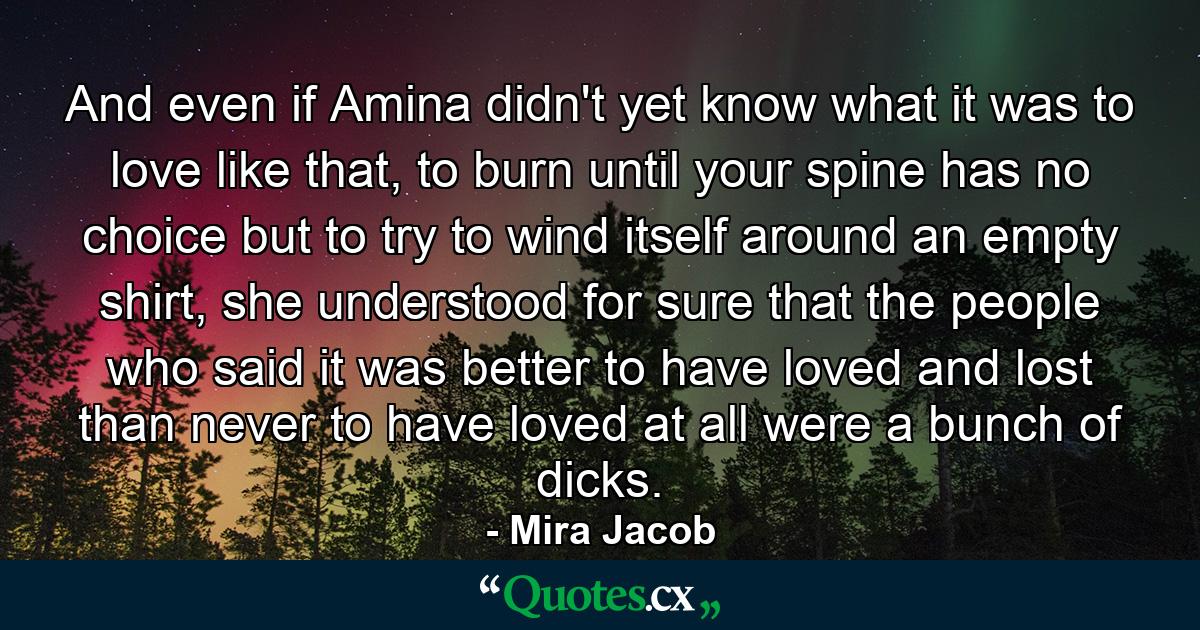 And even if Amina didn't yet know what it was to love like that, to burn until your spine has no choice but to try to wind itself around an empty shirt, she understood for sure that the people who said it was better to have loved and lost than never to have loved at all were a bunch of dicks. - Quote by Mira Jacob