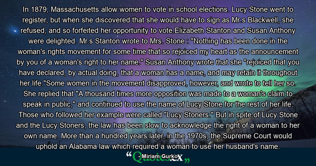 In 1879, Massachusetts allow women to vote in school elections. Lucy Stone went to register, but when she discovered that she would have to sign as Mr.s Blackwell, she refused, and so forfeited her opportunity to vote.Elizabeth Stanton and Susan Anthony were delighted. Mr.s Stanton wrote to Mrs. Stone : 