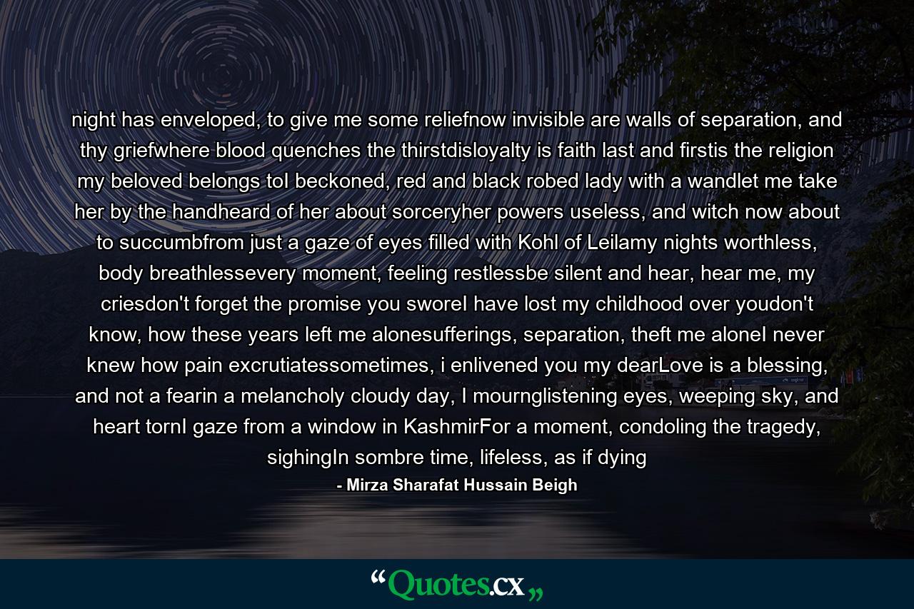 night has enveloped, to give me some reliefnow invisible are walls of separation, and thy griefwhere blood quenches the thirstdisloyalty is faith last and firstis the religion my beloved belongs toI beckoned, red and black robed lady with a wandlet me take her by the handheard of her about sorceryher powers useless, and witch now about to succumbfrom just a gaze of eyes filled with Kohl of Leilamy nights worthless, body breathlessevery moment, feeling restlessbe silent and hear, hear me, my criesdon't forget the promise you sworeI have lost my childhood over youdon't know, how these years left me alonesufferings, separation, theft me aloneI never knew how pain excrutiatessometimes, i enlivened you my dearLove is a blessing, and not a fearin a melancholy cloudy day, I mournglistening eyes, weeping sky, and heart tornI gaze from a window in KashmirFor a moment, condoling the tragedy, sighingIn sombre time, lifeless, as if dying - Quote by Mirza Sharafat Hussain Beigh