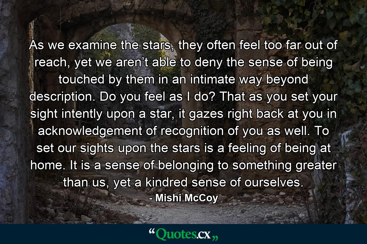 As we examine the stars, they often feel too far out of reach, yet we aren’t able to deny the sense of being touched by them in an intimate way beyond description. Do you feel as I do? That as you set your sight intently upon a star, it gazes right back at you in acknowledgement of recognition of you as well. To set our sights upon the stars is a feeling of being at home. It is a sense of belonging to something greater than us, yet a kindred sense of ourselves. - Quote by Mishi McCoy