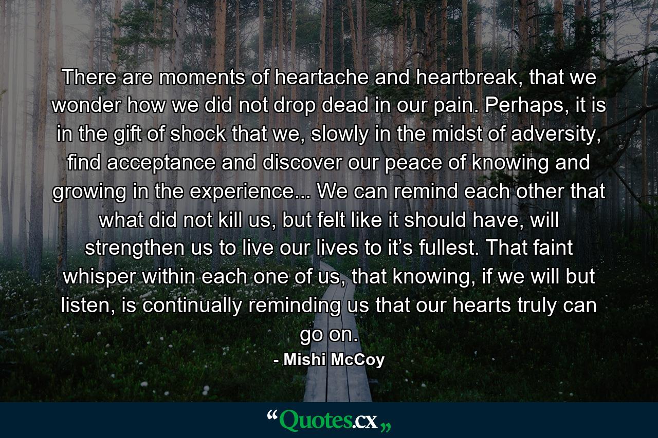 There are moments of heartache and heartbreak, that we wonder how we did not drop dead in our pain. Perhaps, it is in the gift of shock that we, slowly in the midst of adversity, find acceptance and discover our peace of knowing and growing in the experience... We can remind each other that what did not kill us, but felt like it should have, will strengthen us to live our lives to it’s fullest. That faint whisper within each one of us, that knowing, if we will but listen, is continually reminding us that our hearts truly can go on. - Quote by Mishi McCoy