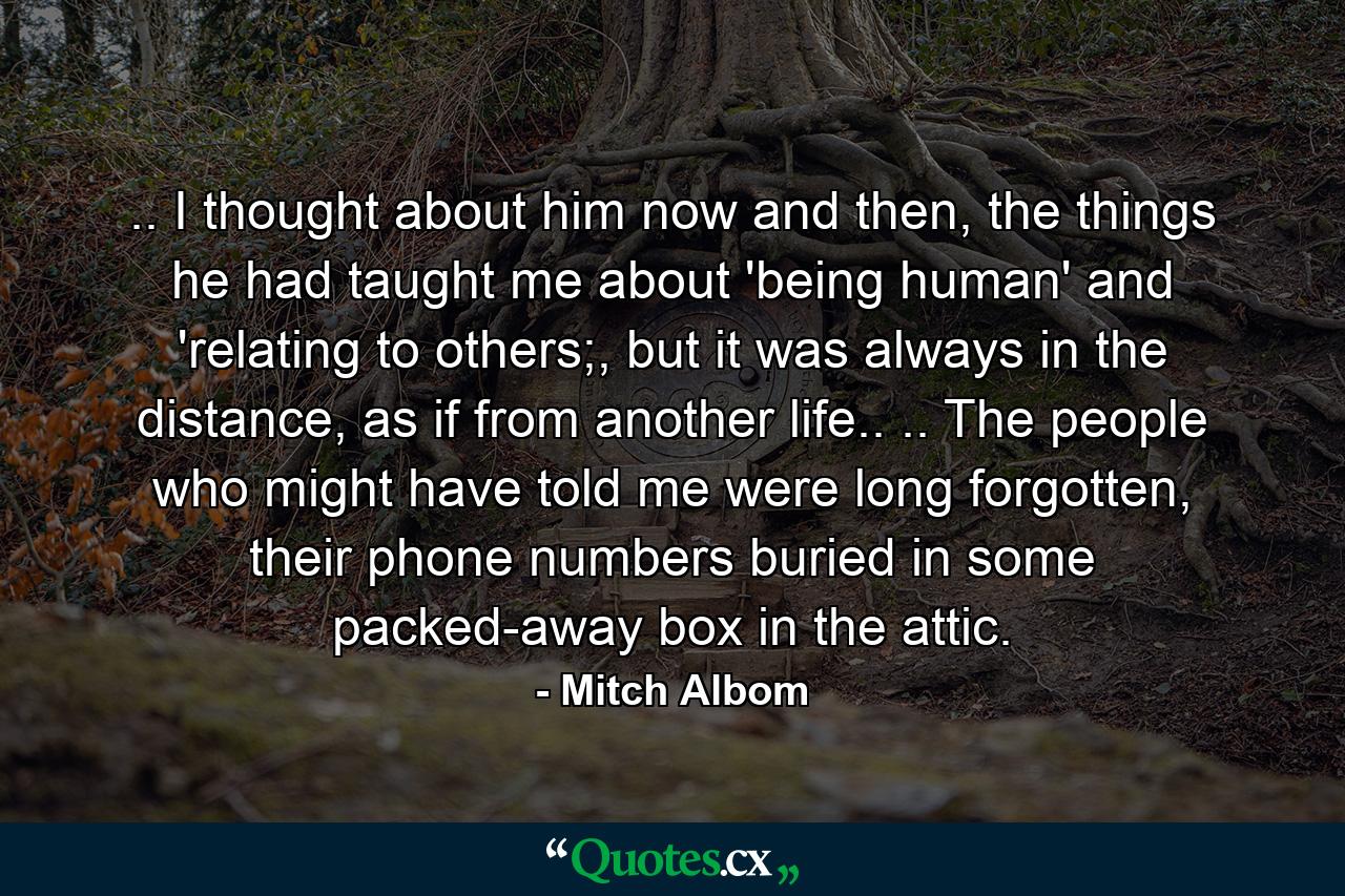 .. I thought about him now and then, the things he had taught me about 'being human' and 'relating to others;, but it was always in the distance, as if from another life.. .. The people who might have told me were long forgotten, their phone numbers buried in some packed-away box in the attic. - Quote by Mitch Albom