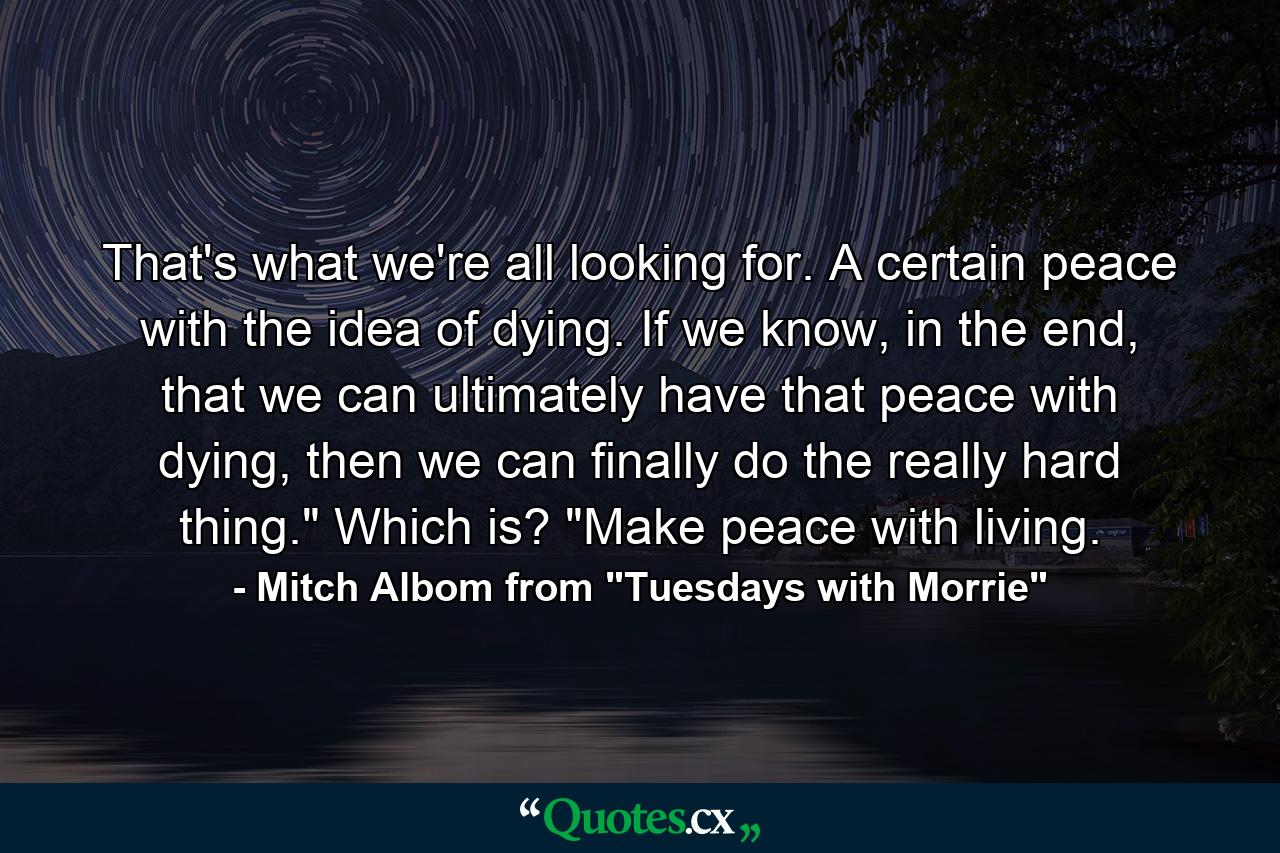 That's what we're all looking for. A certain peace with the idea of dying. If we know, in the end, that we can ultimately have that peace with dying, then we can finally do the really hard thing.