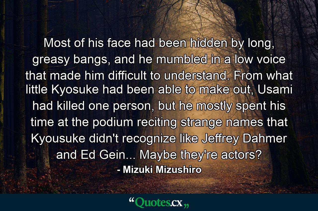 Most of his face had been hidden by long, greasy bangs, and he mumbled in a low voice that made him difficult to understand. From what little Kyosuke had been able to make out, Usami had killed one person, but he mostly spent his time at the podium reciting strange names that Kyousuke didn't recognize like Jeffrey Dahmer and Ed Gein... Maybe they're actors? - Quote by Mizuki Mizushiro