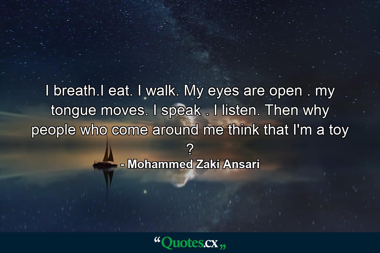 I breath.I eat. I walk. My eyes are open . my tongue moves. I speak . I listen. Then why people who come around me think that I'm a toy ? - Quote by Mohammed Zaki Ansari