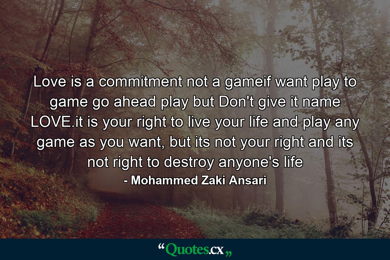 Love is a commitment not a gameif want play to game go ahead play but Don't give it name LOVE.it is your right to live your life and play any game as you want, but its not your right and its not right to destroy anyone's life - Quote by Mohammed Zaki Ansari