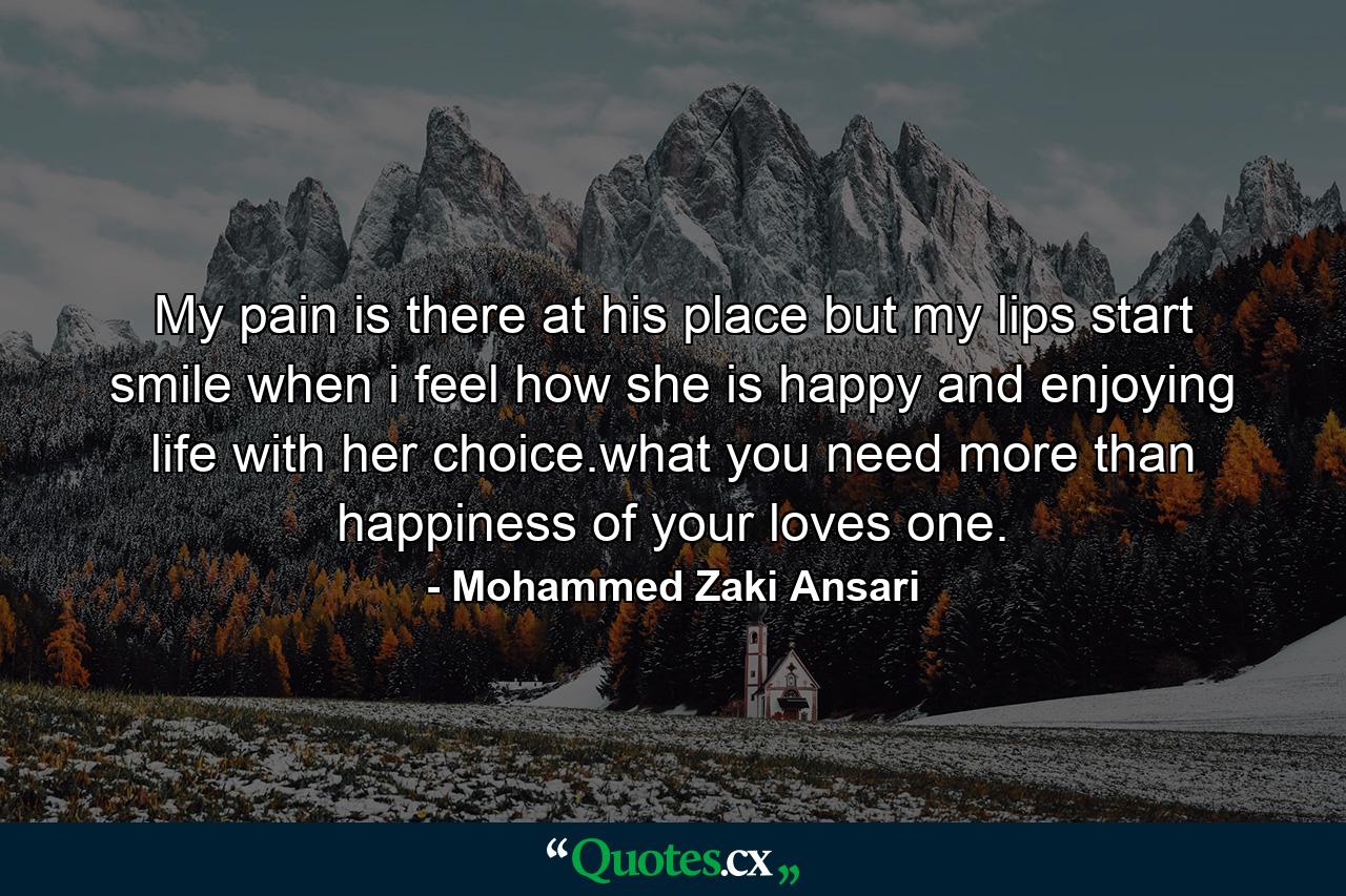 My pain is there at his place but my lips start smile when i feel how she is happy and enjoying life with her choice.what you need more than happiness of your loves one. - Quote by Mohammed Zaki Ansari