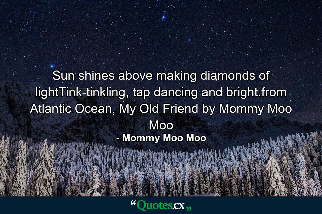 Sun shines above making diamonds of lightTink-tinkling, tap dancing and bright.from Atlantic Ocean, My Old Friend by Mommy Moo Moo - Quote by Mommy Moo Moo