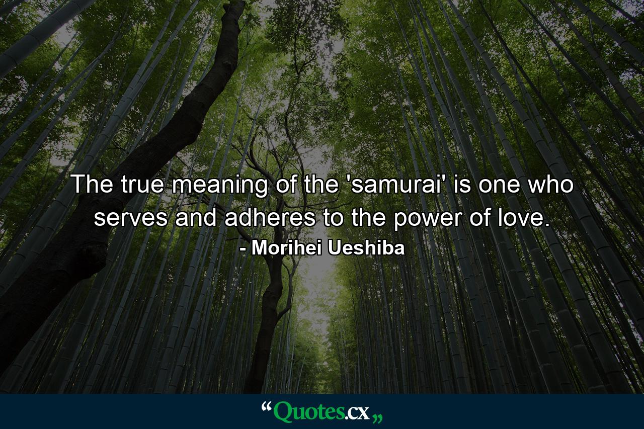 The true meaning of the 'samurai' is one who serves and adheres to the power of love. - Quote by Morihei Ueshiba