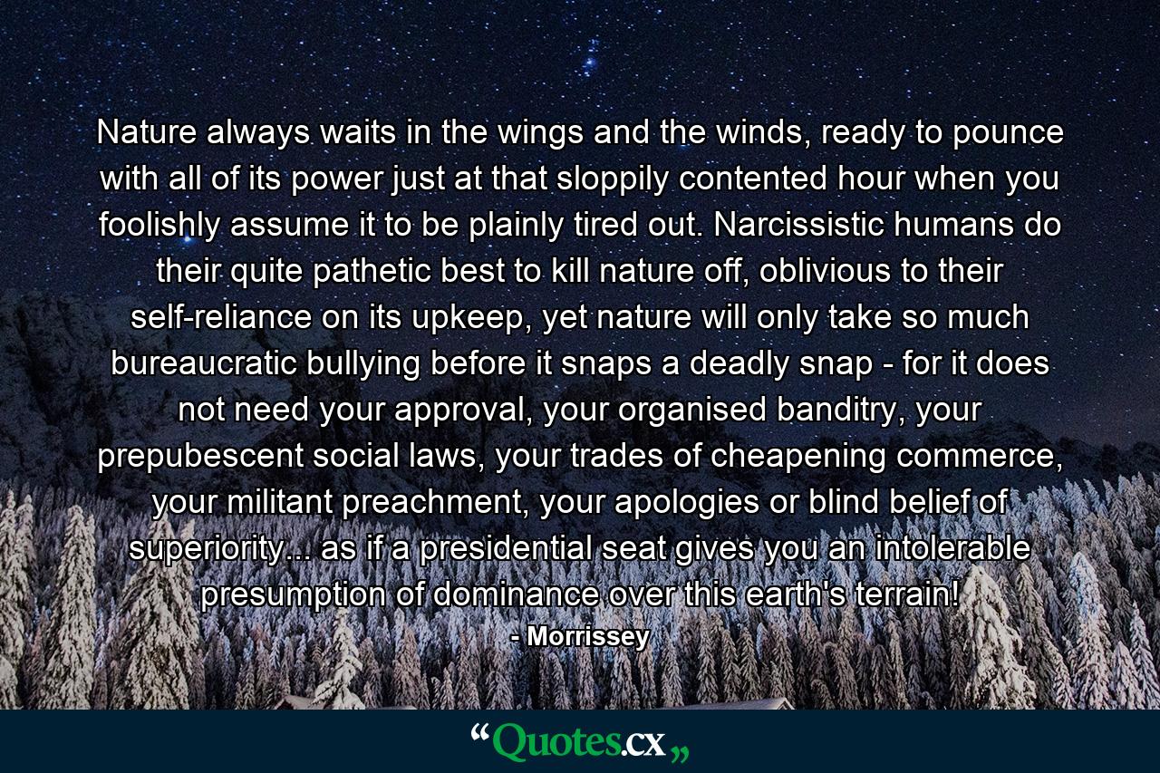 Nature always waits in the wings and the winds, ready to pounce with all of its power just at that sloppily contented hour when you foolishly assume it to be plainly tired out. Narcissistic humans do their quite pathetic best to kill nature off, oblivious to their self-reliance on its upkeep, yet nature will only take so much bureaucratic bullying before it snaps a deadly snap - for it does not need your approval, your organised banditry, your prepubescent social laws, your trades of cheapening commerce, your militant preachment, your apologies or blind belief of superiority... as if a presidential seat gives you an intolerable presumption of dominance over this earth's terrain! - Quote by Morrissey