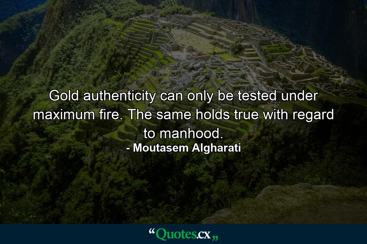 Gold authenticity can only be tested under maximum fire. The same holds true with regard to manhood. - Quote by Moutasem Algharati