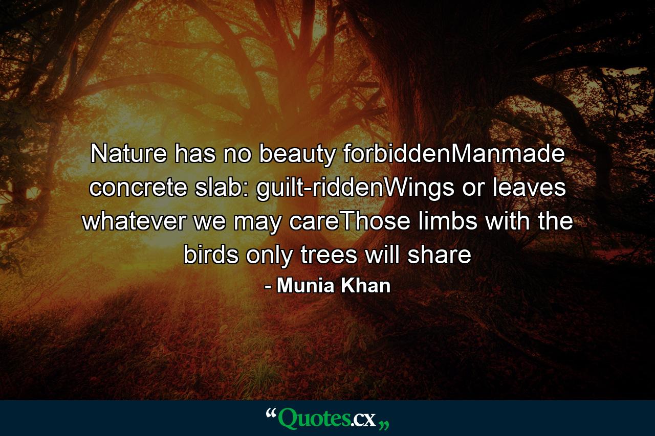 Nature has no beauty forbiddenManmade concrete slab: guilt-riddenWings or leaves whatever we may careThose limbs with the birds only trees will share - Quote by Munia Khan