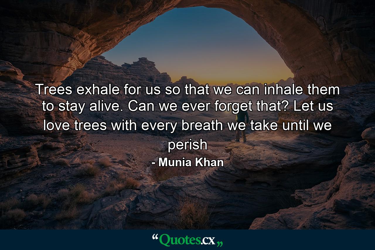 Trees exhale for us so that we can inhale them to stay alive. Can we ever forget that? Let us love trees with every breath we take until we perish - Quote by Munia Khan