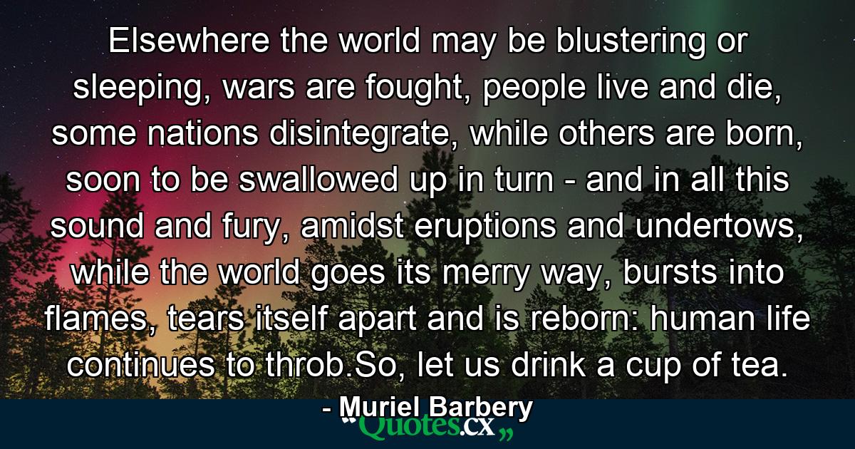 Elsewhere the world may be blustering or sleeping, wars are fought, people live and die, some nations disintegrate, while others are born, soon to be swallowed up in turn - and in all this sound and fury, amidst eruptions and undertows, while the world goes its merry way, bursts into flames, tears itself apart and is reborn: human life continues to throb.So, let us drink a cup of tea. - Quote by Muriel Barbery