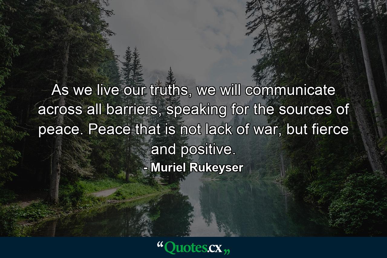 As we live our truths, we will communicate across all barriers, speaking for the sources of peace. Peace that is not lack of war, but fierce and positive. - Quote by Muriel Rukeyser