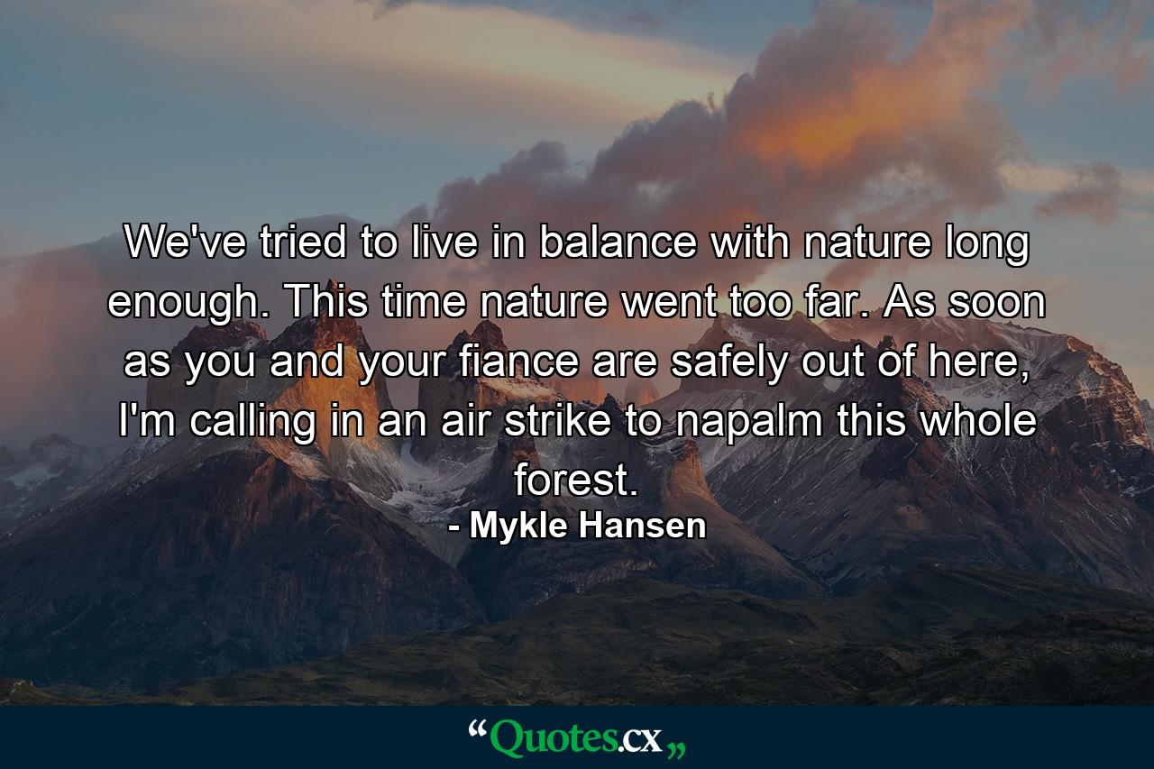 We've tried to live in balance with nature long enough. This time nature went too far. As soon as you and your fiance are safely out of here, I'm calling in an air strike to napalm this whole forest. - Quote by Mykle Hansen