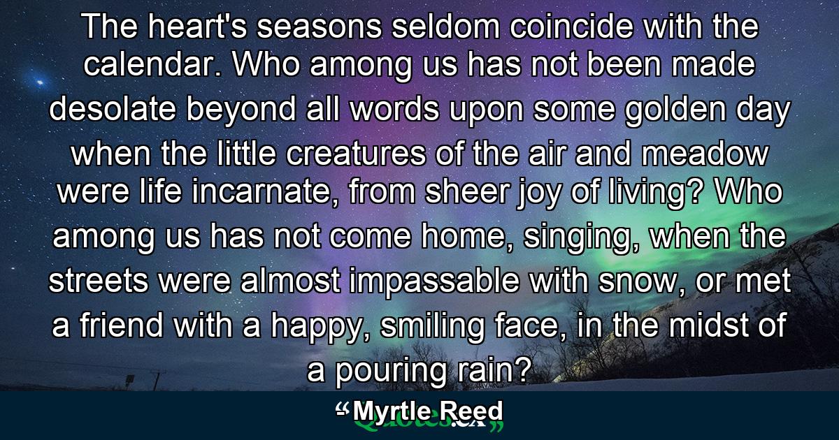 The heart's seasons seldom coincide with the calendar. Who among us has not been made desolate beyond all words upon some golden day when the little creatures of the air and meadow were life incarnate, from sheer joy of living? Who among us has not come home, singing, when the streets were almost impassable with snow, or met a friend with a happy, smiling face, in the midst of a pouring rain? - Quote by Myrtle Reed