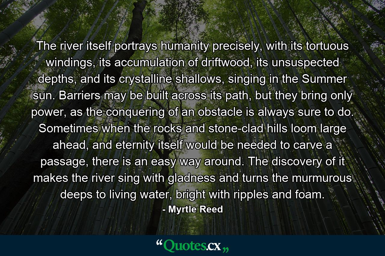 The river itself portrays humanity precisely, with its tortuous windings, its accumulation of driftwood, its unsuspected depths, and its crystalline shallows, singing in the Summer sun. Barriers may be built across its path, but they bring only power, as the conquering of an obstacle is always sure to do. Sometimes when the rocks and stone-clad hills loom large ahead, and eternity itself would be needed to carve a passage, there is an easy way around. The discovery of it makes the river sing with gladness and turns the murmurous deeps to living water, bright with ripples and foam. - Quote by Myrtle Reed