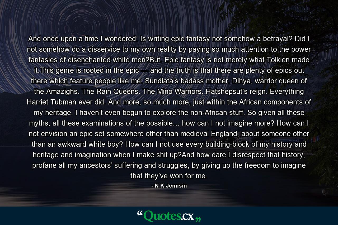 And once upon a time I wondered: Is writing epic fantasy not somehow a betrayal? Did I not somehow do a disservice to my own reality by paying so much attention to the power fantasies of disenchanted white men?But. Epic fantasy is not merely what Tolkien made it.This genre is rooted in the epic — and the truth is that there are plenty of epics out there which feature people like me. Sundiata’s badass mother. Dihya, warrior queen of the Amazighs. The Rain Queens. The Mino Warriors. Hatshepsut’s reign. Everything Harriet Tubman ever did. And more, so much more, just within the African components of my heritage. I haven’t even begun to explore the non-African stuff. So given all these myths, all these examinations of the possible… how can I not imagine more? How can I not envision an epic set somewhere other than medieval England, about someone other than an awkward white boy? How can I not use every building-block of my history and heritage and imagination when I make shit up?And how dare I disrespect that history, profane all my ancestors’ suffering and struggles, by giving up the freedom to imagine that they’ve won for me. - Quote by N K Jemisin