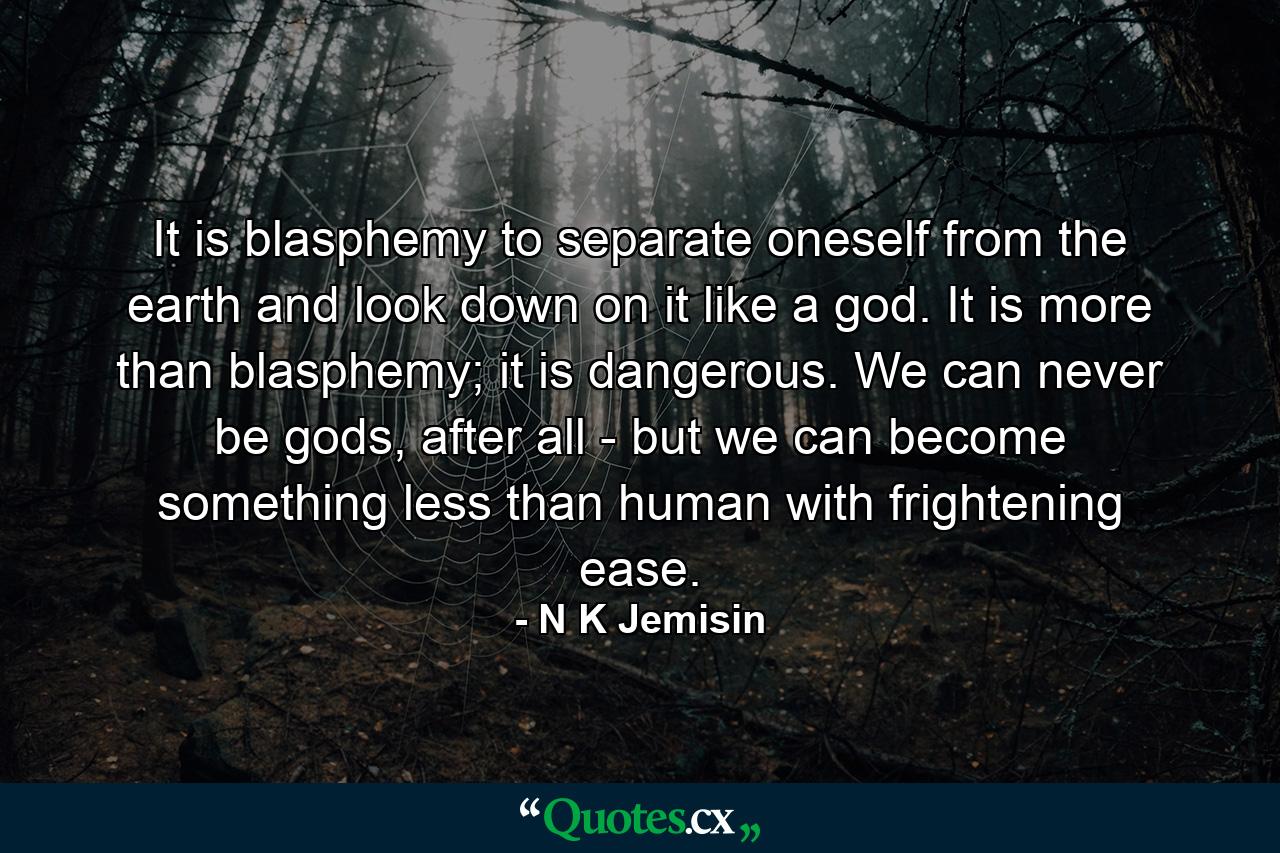 It is blasphemy to separate oneself from the earth and look down on it like a god. It is more than blasphemy; it is dangerous. We can never be gods, after all - but we can become something less than human with frightening ease. - Quote by N K Jemisin