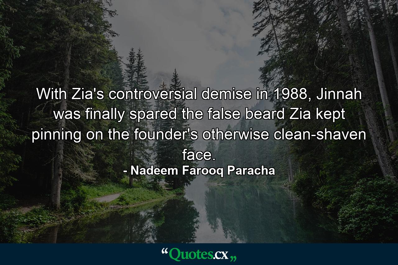 With Zia's controversial demise in 1988, Jinnah was finally spared the false beard Zia kept pinning on the founder's otherwise clean-shaven face. - Quote by Nadeem Farooq Paracha