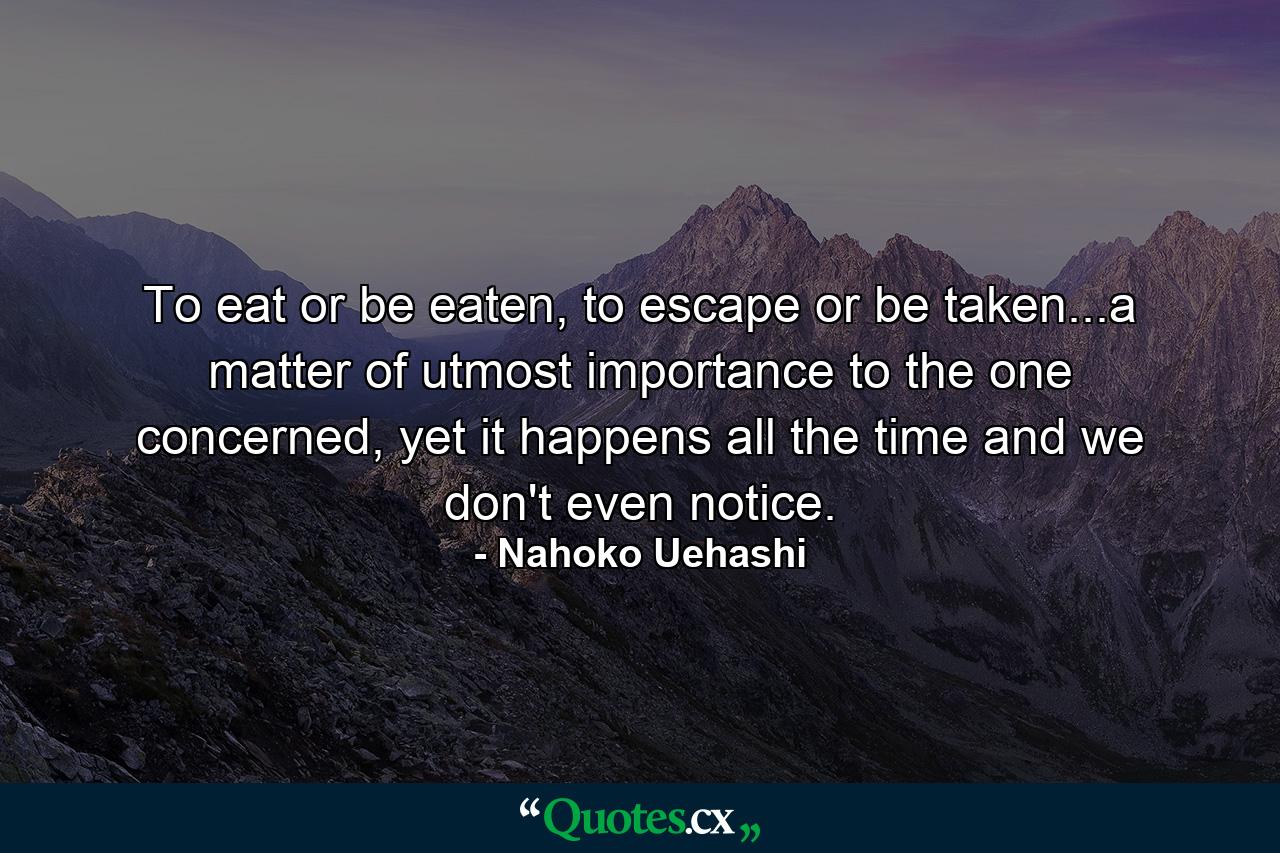 To eat or be eaten, to escape or be taken...a matter of utmost importance to the one concerned, yet it happens all the time and we don't even notice. - Quote by Nahoko Uehashi