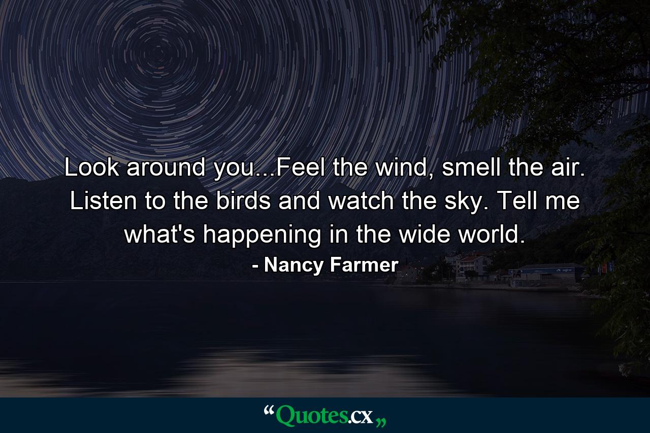 Look around you...Feel the wind, smell the air. Listen to the birds and watch the sky. Tell me what's happening in the wide world. - Quote by Nancy Farmer