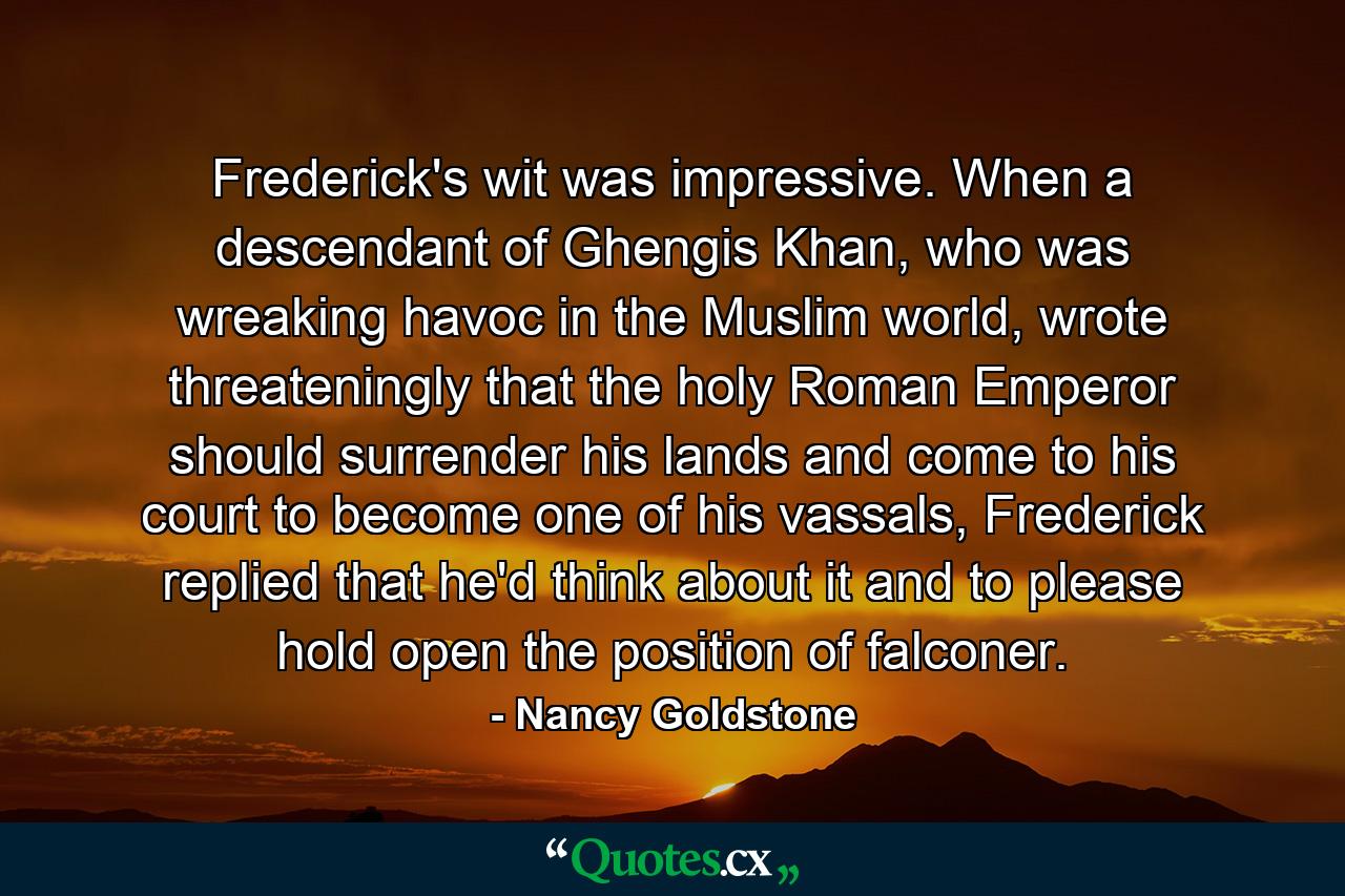 Frederick's wit was impressive. When a descendant of Ghengis Khan, who was wreaking havoc in the Muslim world, wrote threateningly that the holy Roman Emperor should surrender his lands and come to his court to become one of his vassals, Frederick replied that he'd think about it and to please hold open the position of falconer. - Quote by Nancy Goldstone