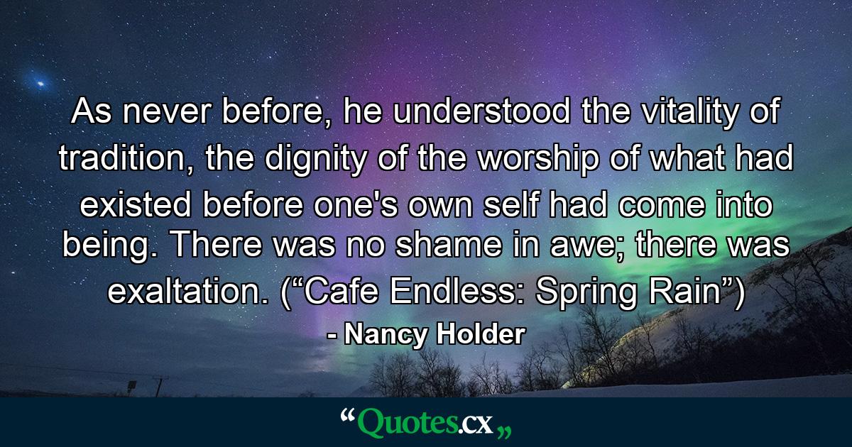 As never before, he understood the vitality of tradition, the dignity of the worship of what had existed before one's own self had come into being. There was no shame in awe; there was exaltation. (“Cafe Endless: Spring Rain”) - Quote by Nancy Holder