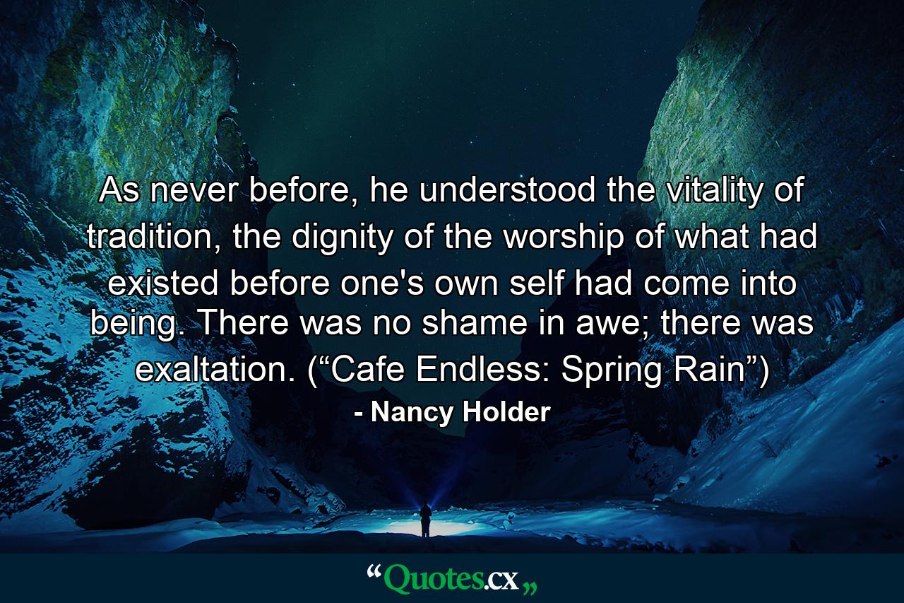 As never before, he understood the vitality of tradition, the dignity of the worship of what had existed before one's own self had come into being. There was no shame in awe; there was exaltation. (“Cafe Endless: Spring Rain”) - Quote by Nancy Holder