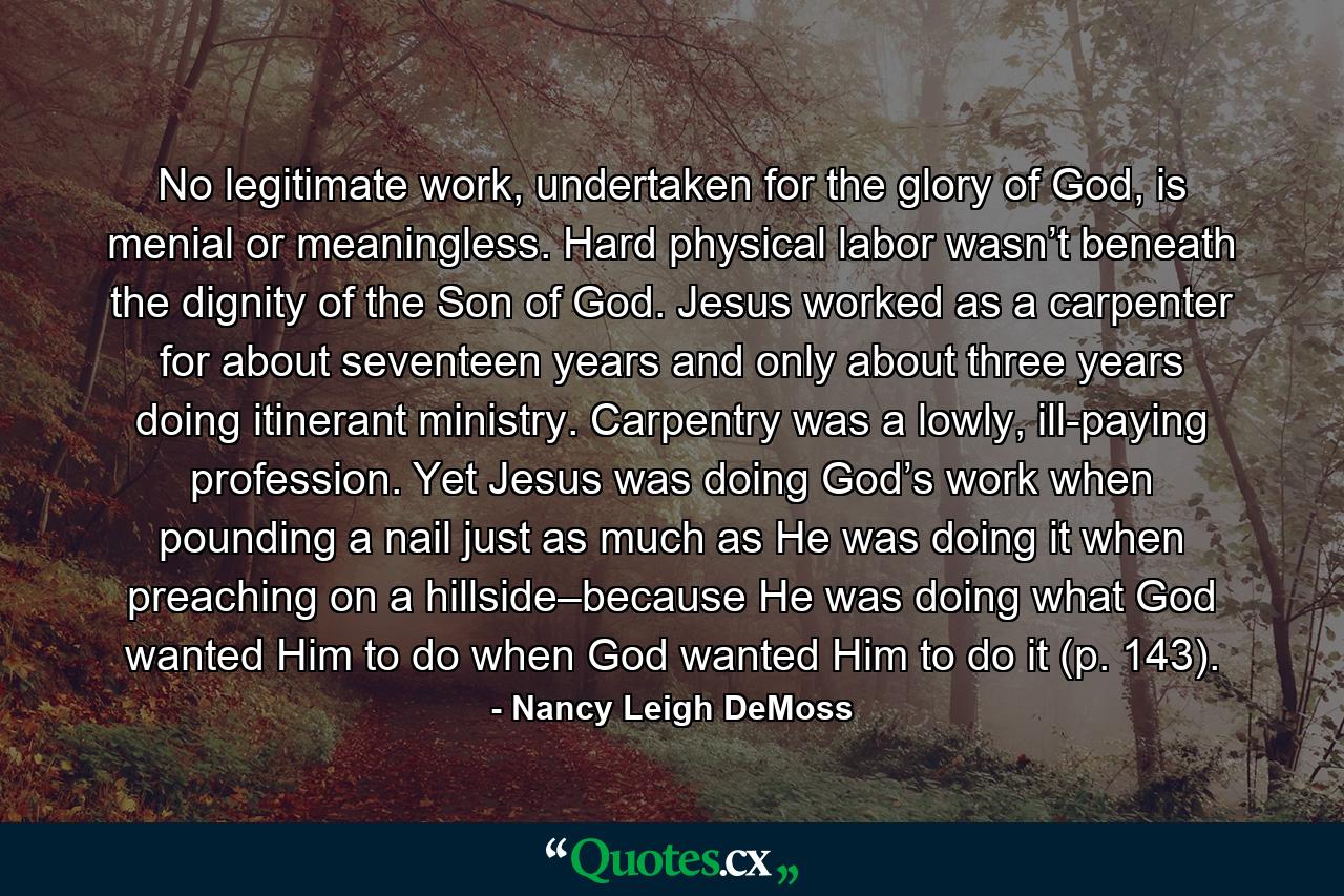 No legitimate work, undertaken for the glory of God, is menial or meaningless. Hard physical labor wasn’t beneath the dignity of the Son of God. Jesus worked as a carpenter for about seventeen years and only about three years doing itinerant ministry. Carpentry was a lowly, ill-paying profession. Yet Jesus was doing God’s work when pounding a nail just as much as He was doing it when preaching on a hillside–because He was doing what God wanted Him to do when God wanted Him to do it (p. 143). - Quote by Nancy Leigh DeMoss