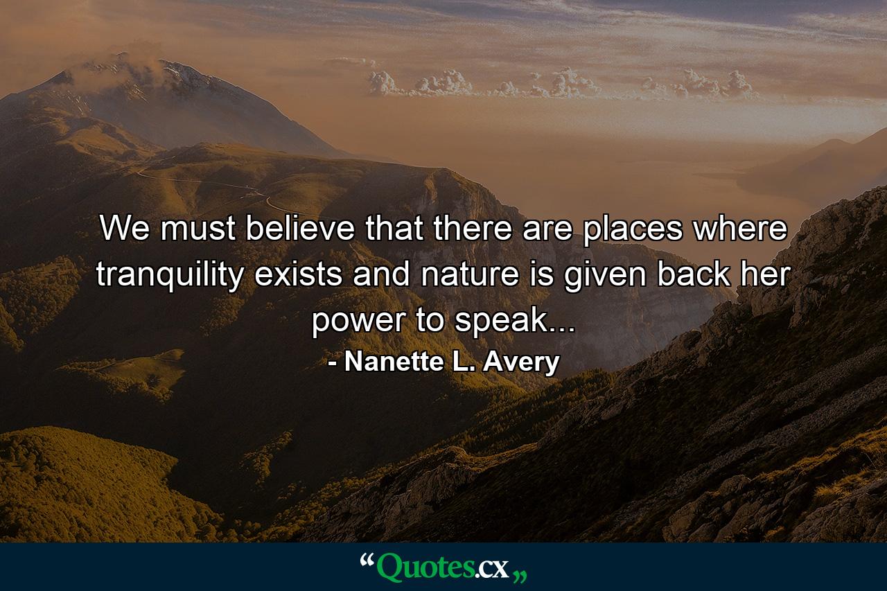 We must believe that there are places where tranquility exists and nature is given back her power to speak... - Quote by Nanette L. Avery