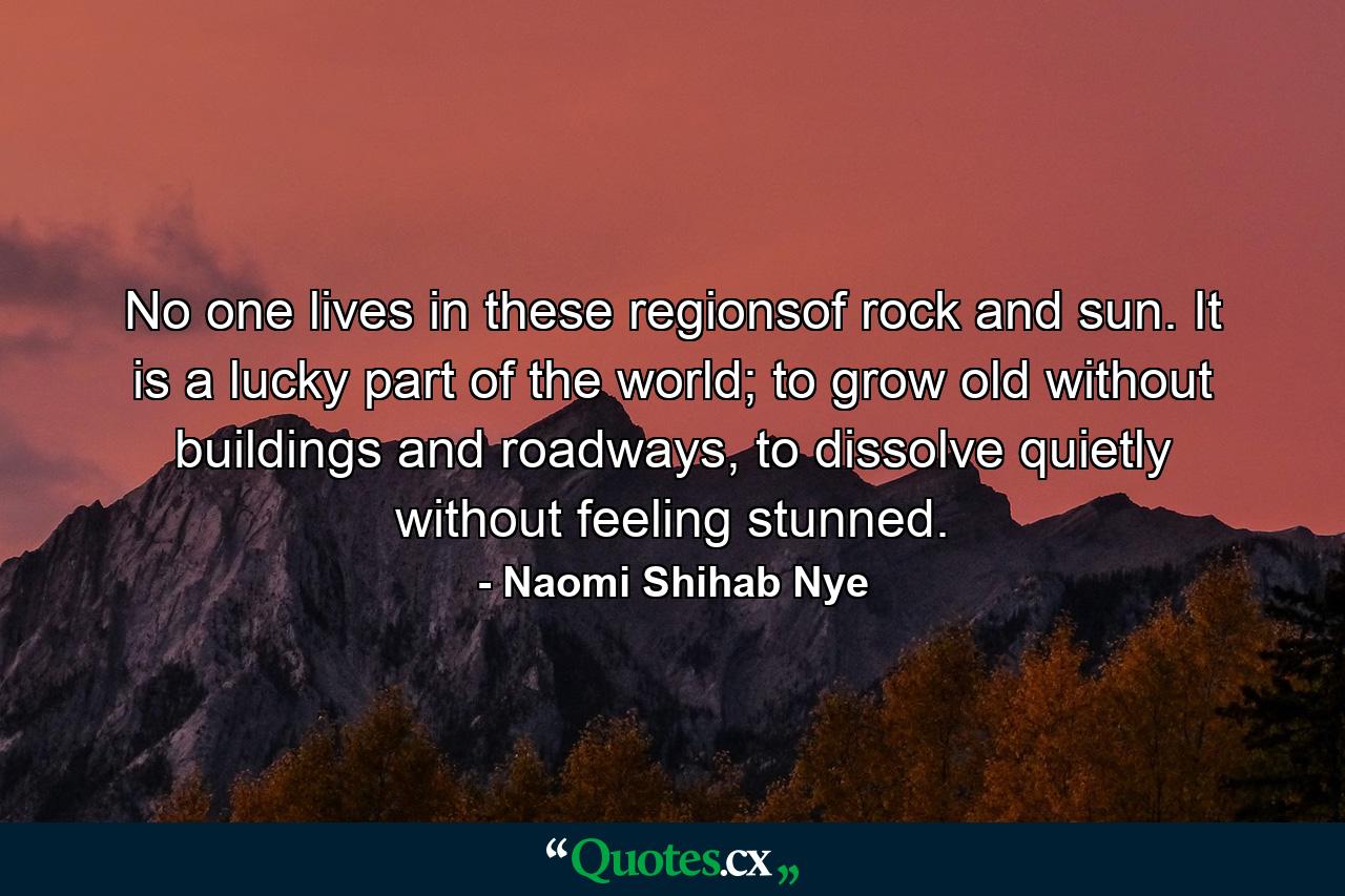 No one lives in these regionsof rock and sun. It is a lucky part of the world; to grow old without buildings and roadways, to dissolve quietly without feeling stunned. - Quote by Naomi Shihab Nye