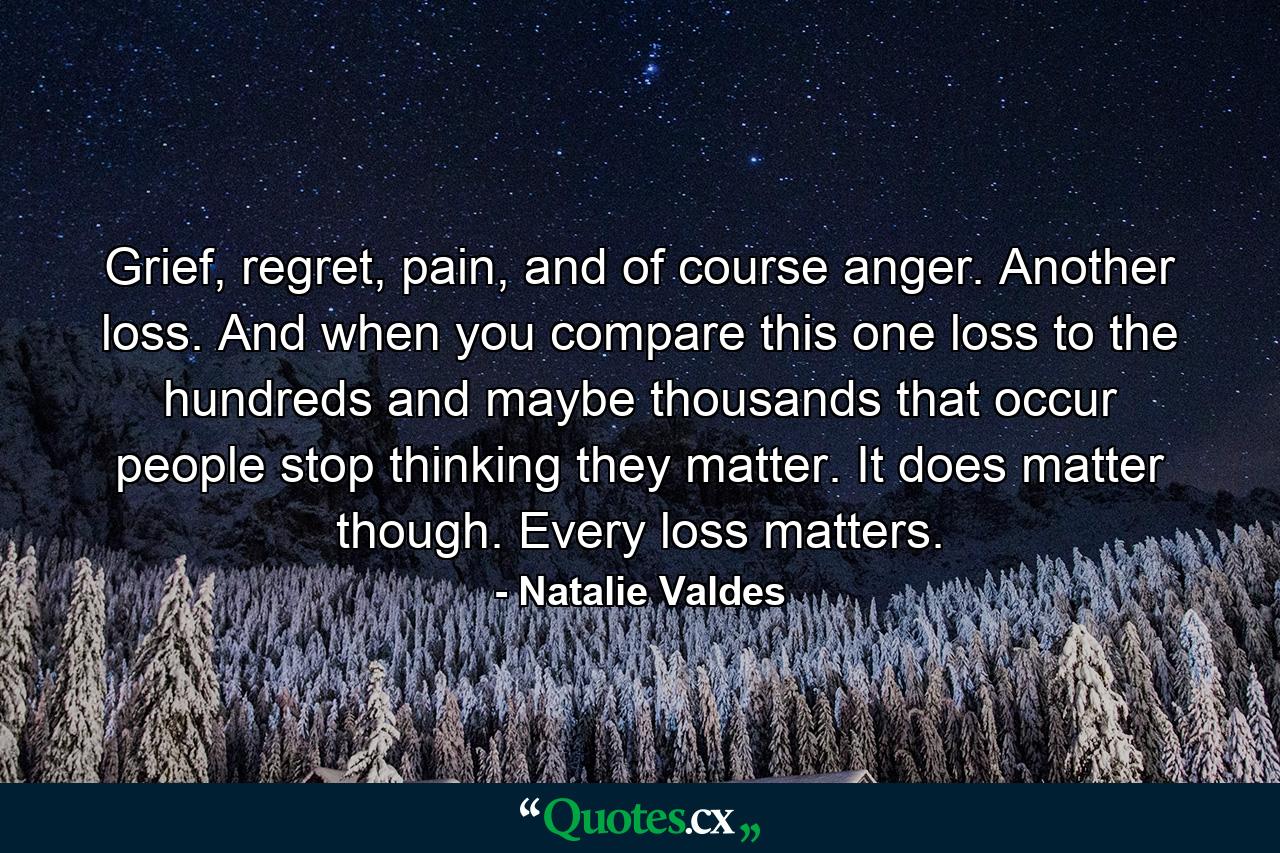 Grief, regret, pain, and of course anger. Another loss. And when you compare this one loss to the hundreds and maybe thousands that occur people stop thinking they matter. It does matter though. Every loss matters. - Quote by Natalie Valdes