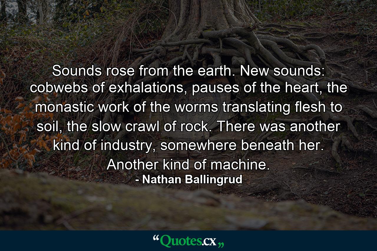 Sounds rose from the earth. New sounds: cobwebs of exhalations, pauses of the heart, the monastic work of the worms translating flesh to soil, the slow crawl of rock. There was another kind of industry, somewhere beneath her. Another kind of machine. - Quote by Nathan Ballingrud