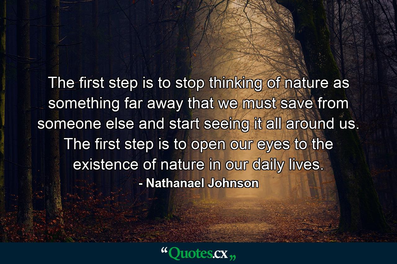 The first step is to stop thinking of nature as something far away that we must save from someone else and start seeing it all around us. The first step is to open our eyes to the existence of nature in our daily lives. - Quote by Nathanael Johnson