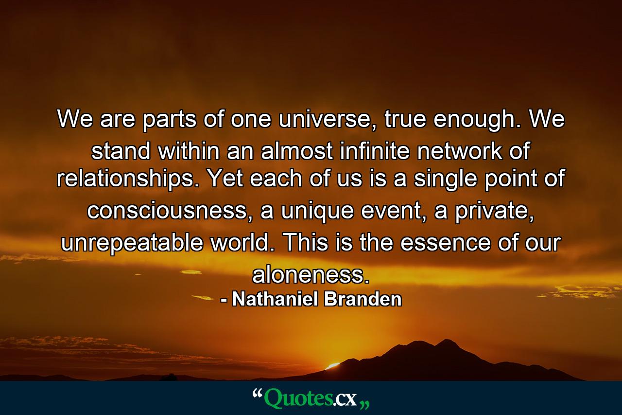 We are parts of one universe, true enough. We stand within an almost infinite network of relationships. Yet each of us is a single point of consciousness, a unique event, a private, unrepeatable world. This is the essence of our aloneness. - Quote by Nathaniel Branden