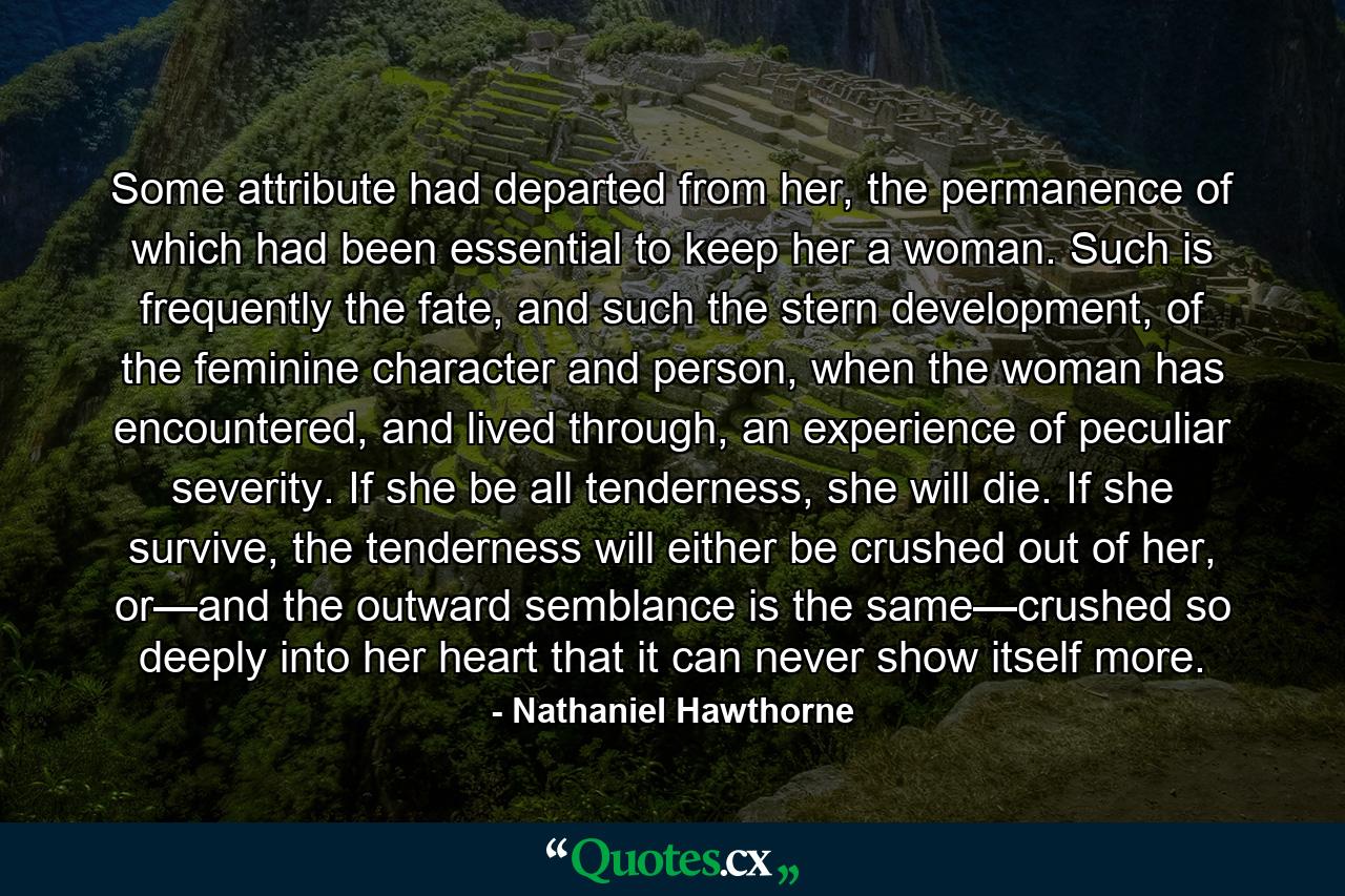 Some attribute had departed from her, the permanence of which had been essential to keep her a woman. Such is frequently the fate, and such the stern development, of the feminine character and person, when the woman has encountered, and lived through, an experience of peculiar severity. If she be all tenderness, she will die. If she survive, the tenderness will either be crushed out of her, or—and the outward semblance is the same—crushed so deeply into her heart that it can never show itself more. - Quote by Nathaniel Hawthorne