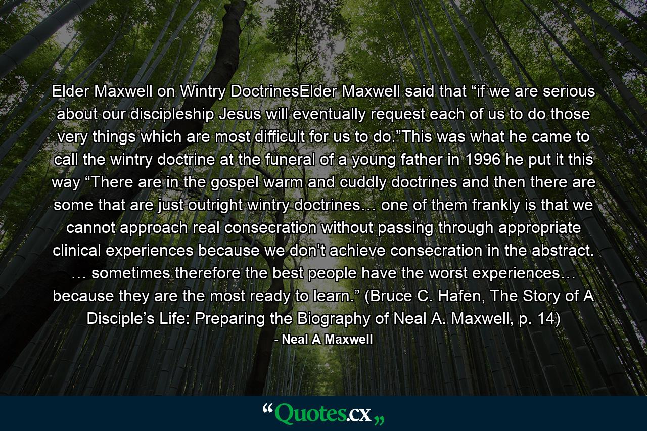 Elder Maxwell on Wintry DoctrinesElder Maxwell said that “if we are serious about our discipleship Jesus will eventually request each of us to do those very things which are most difficult for us to do.”This was what he came to call the wintry doctrine at the funeral of a young father in 1996 he put it this way “There are in the gospel warm and cuddly doctrines and then there are some that are just outright wintry doctrines… one of them frankly is that we cannot approach real consecration without passing through appropriate clinical experiences because we don’t achieve consecration in the abstract. … sometimes therefore the best people have the worst experiences… because they are the most ready to learn.” (Bruce C. Hafen, The Story of A Disciple’s Life: Preparing the Biography of Neal A. Maxwell, p. 14) - Quote by Neal A Maxwell