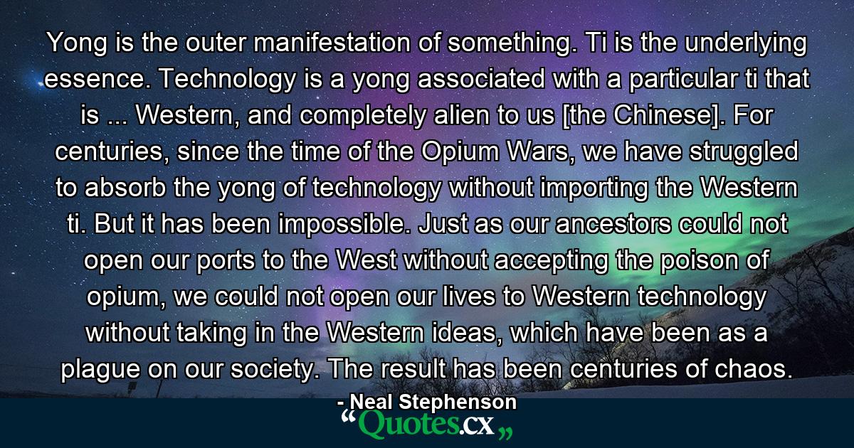 Yong is the outer manifestation of something. Ti is the underlying essence. Technology is a yong associated with a particular ti that is ... Western, and completely alien to us [the Chinese]. For centuries, since the time of the Opium Wars, we have struggled to absorb the yong of technology without importing the Western ti. But it has been impossible. Just as our ancestors could not open our ports to the West without accepting the poison of opium, we could not open our lives to Western technology without taking in the Western ideas, which have been as a plague on our society. The result has been centuries of chaos. - Quote by Neal Stephenson