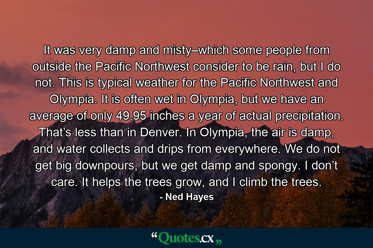 It was very damp and misty–which some people from outside the Pacific Northwest consider to be rain, but I do not. This is typical weather for the Pacific Northwest and Olympia. It is often wet in Olympia, but we have an average of only 49.95 inches a year of actual precipitation. That’s less than in Denver. In Olympia, the air is damp, and water collects and drips from everywhere. We do not get big downpours, but we get damp and spongy. I don’t care. It helps the trees grow, and I climb the trees. - Quote by Ned Hayes