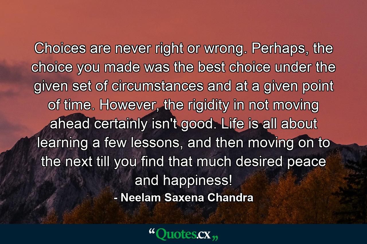 Choices are never right or wrong. Perhaps, the choice you made was the best choice under the given set of circumstances and at a given point of time. However, the rigidity in not moving ahead certainly isn't good. Life is all about learning a few lessons, and then moving on to the next till you find that much desired peace and happiness! - Quote by Neelam Saxena Chandra