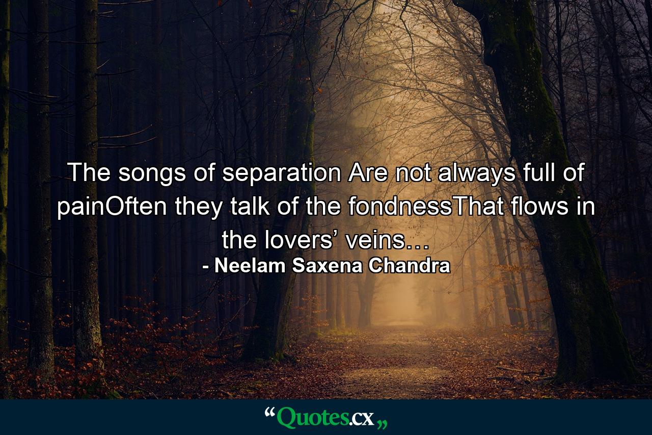 The songs of separation Are not always full of painOften they talk of the fondnessThat flows in the lovers’ veins… - Quote by Neelam Saxena Chandra