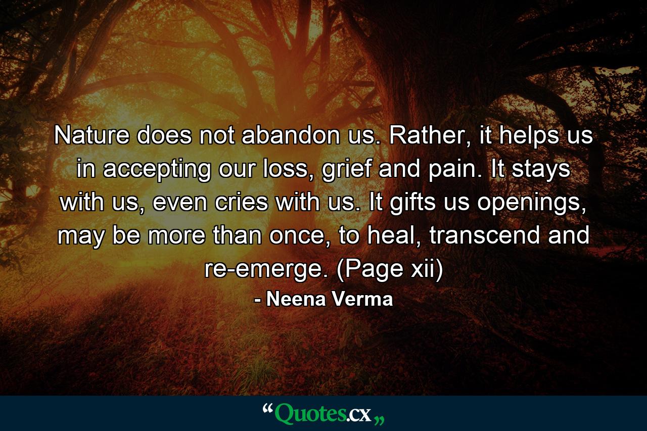 Nature does not abandon us. Rather, it helps us in accepting our loss, grief and pain. It stays with us, even cries with us. It gifts us openings, may be more than once, to heal, transcend and re-emerge. (Page xii) - Quote by Neena Verma