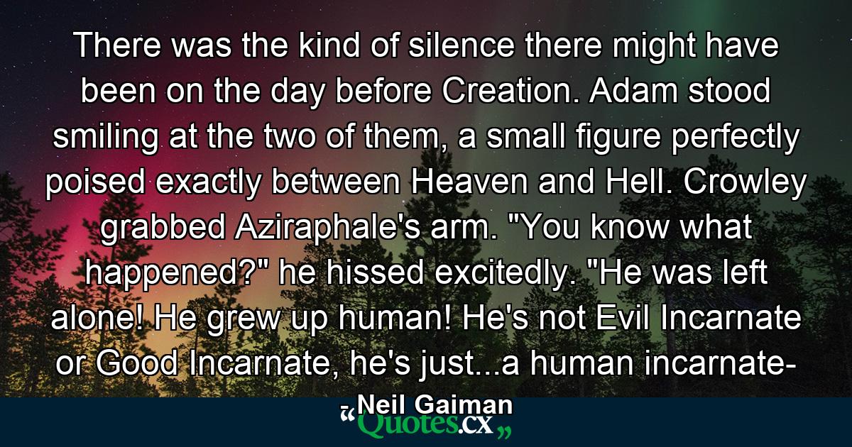 There was the kind of silence there might have been on the day before Creation. Adam stood smiling at the two of them, a small figure perfectly poised exactly between Heaven and Hell. Crowley grabbed Aziraphale's arm. 