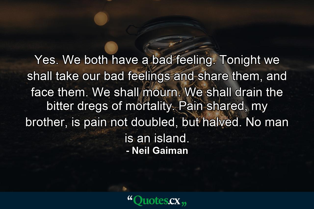 Yes. We both have a bad feeling. Tonight we shall take our bad feelings and share them, and face them. We shall mourn. We shall drain the bitter dregs of mortality. Pain shared, my brother, is pain not doubled, but halved. No man is an island. - Quote by Neil Gaiman