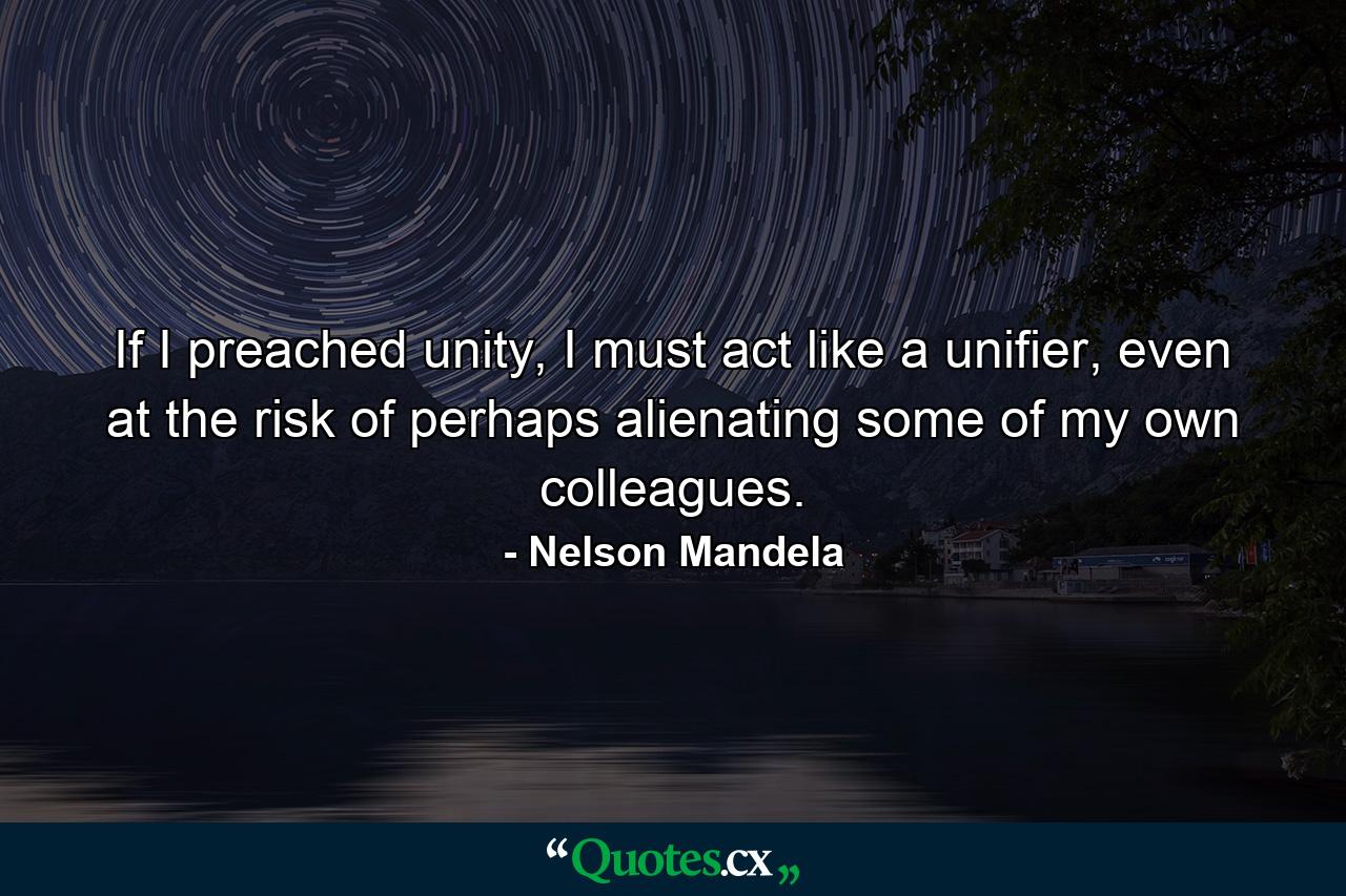 If I preached unity, I must act like a unifier, even at the risk of perhaps alienating some of my own colleagues. - Quote by Nelson Mandela