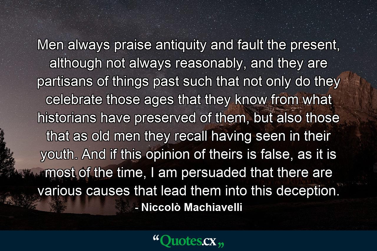 Men always praise antiquity and fault the present, although not always reasonably, and they are partisans of things past such that not only do they celebrate those ages that they know from what historians have preserved of them, but also those that as old men they recall having seen in their youth. And if this opinion of theirs is false, as it is most of the time, I am persuaded that there are various causes that lead them into this deception. - Quote by Niccolò Machiavelli