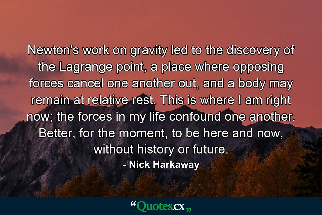 Newton's work on gravity led to the discovery of the Lagrange point, a place where opposing forces cancel one another out, and a body may remain at relative rest. This is where I am right now; the forces in my life confound one another. Better, for the moment, to be here and now, without history or future. - Quote by Nick Harkaway